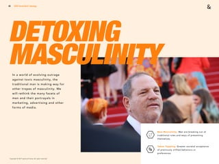 Copyright © 2017 sparks & honey. All rights reserved.
46
DETOXING
MASCULINITYIn a world of evolving outrage
against toxic masculinity, the
traditional man is making way for
other tropes of masculinity. We
will rethink the many facets of
men and their portrayals in
marketing, advertising and other
forms of media.
2018 Trends Brief / Ideology
New Masculinity: Men are breaking out of
traditional roles and ways of presenting
themselves.
Taboo Toppling: Greater societal acceptance
of previously vilified behaviors or
preferences.
 