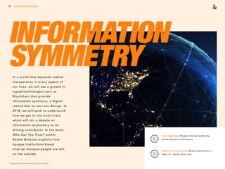 Copyright © 2017 sparks & honey. All rights reserved.
47
INFORMATION
SYMMETRYIn a world that demands radical
transparency in every aspect of
our lives, we will see a growth in
hyped technologies such as
Blockchain that provide
information symmetry, a digital
record that no one can disrupt. In
2018, we will seek to understand
how we got to the trust crisis,
which will stir a debate on
information asymmetry as its
driving contributor. In the book
Who Can You Trust? author
Rachel Botsman explains how
opaque institutions breed
mistrust because people are left
on the outside.
2018 Trends Brief / Ideology
Icon Toppling: People mistrust authority,
leadership and institutions. 
Radical Transparency: Rejecting secrets in
favor of clarity and truth.
 