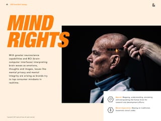 Copyright © 2017 sparks & honey. All rights reserved.
49
MIND  
RIGHTSWith greater neuroscience
capabilities and BCI (brain-
computer interfaces) interpreting
brain waves as emotions,
thoughts and images, issues like
mental privacy and mental
integrity are arising as brands try
to tap consumer mindsets in
realtime.
2018 Trends Brief / Ideology
Neural: Mapping, understanding, emulating
and manipulating the human brain for
research and development efforts.
Moral Imperative: Relying on traditional,
humanistic moral codes.
 