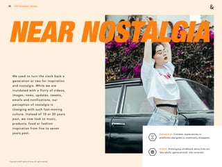 Copyright © 2017 sparks & honey. All rights reserved.
50
NEAR NOSTALGIA
2018 Trends Brief / Ideology
Ephemeral: Content, experiences or
platforms designed to eventually disappear.
 
Kidult: Prolonging childhood while kids act
like adults (generational role reversal).
We used to turn the clock back a
generation or two for inspiration
and nostalgia. While we are
inundated with a flurry of videos,
images, news, updates, tweets,
emails and notifications, our
perception of nostalgia is
changing with such fast-moving
culture. Instead of 10 or 20 years
past, we now look to music,
products, food or fashion
inspiration from five to seven
years past.
 