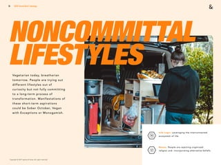 Copyright © 2017 sparks & honey. All rights reserved.
51
NONCOMMITTAL
LIFESTYLESVegetarian today, breatharian
tomorrow. People are trying out
different lifestyles out of
curiosity but not fully committing
to a long-term process of
transformation. Manifestations of
these short-term aspirations
could be Sober October, Vegan
with Exceptions or Monogamish.
2018 Trends Brief / Ideology
Life Logic: Leveraging the interconnected
ecosystem of life. 
Nones: People are rejecting organized
religion and incorporating alternative beliefs.
 
