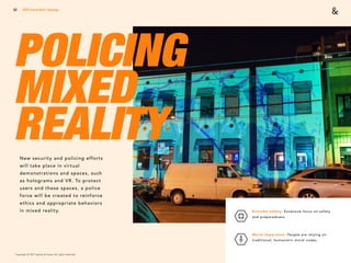 Copyright © 2017 sparks & honey. All rights reserved.
52
POLICING
MIXED
REALITYNew security and policing efforts
will take place in virtual
demonstrations and spaces, such
as holograms and VR. To protect
users and these spaces, a police
force will be created to reinforce
ethics and appropriate behaviors
in mixed reality.
2018 Trends Brief / Ideology
Extreme Safety: Excessive focus on safety
and preparedness. 
Moral Imperative: People are relying on
traditional, humanistic moral codes.
 