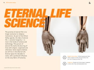 Copyright © 2017 sparks & honey. All rights reserved.
53
ETERNAL LIFE
SCIENCE
2018 Trends Brief / Ideology
Digital Immortality: Collecting personal data
and/or aspects of life and personality that
can live on beyond human life.
Longevity: People are living longer, engaging
in more vital lives and being kept alive.
The promise of eternal life is no
longer exclusive to religious
institutions. As part of the Silicon
Valley agenda, the idea of eternal
life — extreme longevity — is
now in the hands of science and
technology. This pursuit of
eternal life marks the blurring of
lines with religion, organized and
otherwise. Some experts believe
we will live in this Eternal Life
Science space for decades to
come, with a profound influence
on the very fabric of humanity.
 