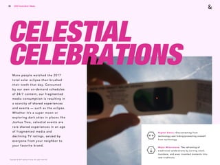 Copyright © 2017 sparks & honey. All rights reserved.
56
CELESTIAL
CELEBRATIONSMore people watched the 2017
total solar eclipse than brushed
their teeth that day. Consumed
by our own on-demand schedules
of 24/7 content, our fragmented
media consumption is resulting in
a scarcity of shared experiences
and events — such as the eclipse.
Whether it’s a super moon or
exploring dark skies in places like
Joshua Tree, celestial events are
rare shared experiences in an age
of fragmented media and
declining TV ratings, seized by
everyone from your neighbor to
your favorite brand.
2018 Trends Brief / Media
Digital Detox: Disconnecting from
technology and hiding/protecting oneself
from technology.
Major Minorstone: The reframing of
traditional celebrations by turning small,
mundane, and even invented moments into
new traditions.
 