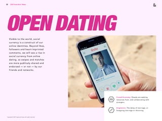 Copyright © 2017 sparks & honey. All rights reserved.
58
OPEN DATING
2018 Trends Brief / Media
Crowd Economy: People are seeking
resources from, and collaborating with
strangers.
Singletons: The delay of marriage, or
foregoing marriage or divorcing.
Visible to the world, social
currency is a construct of our
online identities. Beyond likes,
followers and heart-imprinted
comments, we will see a rise in
social currency from online
dating, as swipes and matches
are more publicaly shared and
endorsed — or not — by our
friends and networks.
 