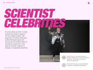 Copyright © 2017 sparks & honey. All rights reserved.
60
SCIENTIST
CELEBRITIESAt a time when our faith in truths
is wavering, being an expert is
the new celebrity status. The
popularity of science minds such
as Neil de Grasse Tyson and
astronauts such as Buzz Aldrin is
carving out a space for a new
wave of scientist rockstars to
emerge in unexpected disciplines.
2018 Trends Brief / Media
Human Premium: The premiumization of
products, experiences or services from human
interaction – the counter to the rise of
robots, drones and IOT.
Neo-Celebrity: Using a variety of platforms
to elevate or create status and celebrity.
 