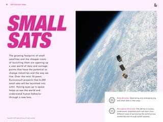 Copyright © 2017 sparks & honey. All rights reserved.
61
SMALL  
SATSThe growing footprint of small
satellites and the cheaper costs
of launching them are opening up
a vast world of data and vantage
points that have the potential to
change industries and the way we
live. Over the next 10 years,
Euroconsult projects that 6,200
small sats will be launched into
orbit. Having eyes up in space
helps us see the world and
understand human behavior
through a new lens. Data Divinity: Generating and leveraging big
and small data in new ways. 
Perceptual Diversity: The ability to access,
understand, empathize with and learn from
different ways of perceiving the world across
modalities and through belief systems.
2018 Trends Brief / Media
 