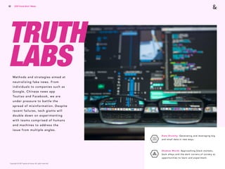 Copyright © 2017 sparks & honey. All rights reserved.
62
TRUTH
LABS
Data Divinity: Generating and leveraging big
and small data in new ways. 
Shadow World: Approaching black markets,
back alleys and the dark corners of society as
opportunities to learn and experiment.
Methods and strategies aimed at
neutralizing fake news. From
individuals to companies such as
Google, Chinese news app
Toutiao and Facebook, we are
under pressure to battle the
spread of misinformation. Despite
recent failures, tech giants will
double down on experimenting
with teams comprised of humans
and machines to address the
issue from multiple angles.
2018 Trends Brief / Media
 