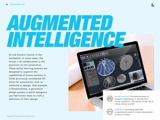 Copyright © 2017 sparks & honey. All rights reserved.
66
AUGMENTED
INTELLIGENCEAI and humans coexist in the
workplace. In some cases, the
human + AI collaboration is the
precursor to full automation.
These active learning systems are
designed to augment the
capabilities of human workers in
fields previously considered off-
limits for automation, such as
medicine or design. One example
is Dreamcatcher, a generative
design system in which designers
use fabrication tools to craft a
definition of their design.
Human Premium: The premiumization of
products, experiences, or services from
human interaction – the counter to the rise of
robots, drones and IOT.
Simulation: Leveraging advanced
computational power to create reinterpreted
versions of reality.
2018 Trends Brief / Tech
 