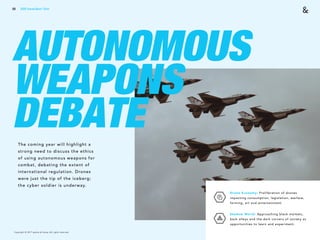 Copyright © 2017 sparks & honey. All rights reserved.
68
AUTONOMOUS
WEAPONS
DEBATEThe coming year will highlight a
strong need to discuss the ethics
of using autonomous weapons for
combat, debating the extent of
international regulation. Drones
were just the tip of the iceberg;
the cyber soldier is underway.
Drone Economy: Proliferation of drones
impacting consumption, legislation, warfare,
farming, art and entertainment.
Shadow World: Approaching black markets,
back alleys and the dark corners of society as
opportunities to learn and experiment.
2018 Trends Brief / Tech
 