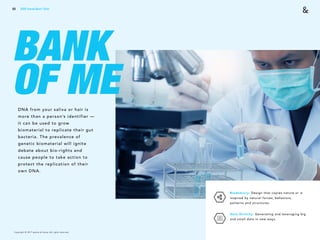 Copyright © 2017 sparks & honey. All rights reserved.
69
BANK
OF MEDNA from your saliva or hair is
more than a person’s identifier —
it can be used to grow
biomaterial to replicate their gut
bacteria. The prevalence of
genetic biomaterial will ignite
debate about bio-rights and
cause people to take action to
protect the replication of their
own DNA.
Biomimicry: Design that copies nature or is
inspired by natural forces, behaviors,
patterns and structures.
Data Divinity: Generating and leveraging big
and small data in new ways.
2018 Trends Brief / Tech
 