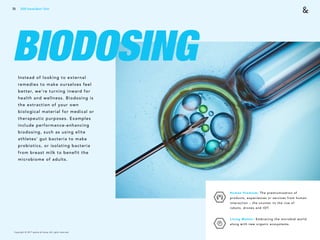 Copyright © 2017 sparks & honey. All rights reserved.
70
BIODOSINGInstead of looking to external
remedies to make ourselves feel
better, we’re turning inward for
health and wellness. Biodosing is
the extraction of your own
biological material for medical or
therapeutic purposes. Examples
include performance-enhancing
biodosing, such as using elite
athletes’ gut bacteria to make
probiotics, or isolating bacteria
from breast milk to benefit the
microbiome of adults.
Human Premium: The premiumization of
products, experiences or services from human
interaction – the counter to the rise of
robots, drones and IOT.
Living Matter: Embracing the microbial world
along with new organic ecosystems.
2018 Trends Brief / Tech
 