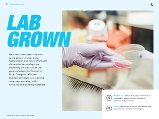 Copyright © 2017 sparks & honey. All rights reserved.
73
LAB
GROWNWhat was once natural is now
being grown in labs. Gene
manipulation and more affordable
bio-reactor technology are
propelling an industry of lab-
grown products to flourish in
2018. Designer cells and
engineered nature are creating
lab-grown proteins, milks,
nutrients and building materials.
Biomimicry: Design that copies nature or is
inspired by natural forces, behaviors,
patterns and structures.
Smart: Welcoming artificial intelligence and
autonomous, sentient technologies.
2018 Trends Brief / Tech
 