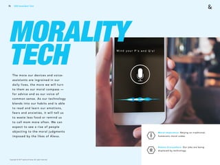 Copyright © 2017 sparks & honey. All rights reserved.
75
MORALITY
TECHThe more our devices and voice-
assistants are ingrained in our
daily lives, the more we will turn
to them as our moral compass —
for advice and as our voice of
common sense. As our technology
blends into our habits and is able
to read and learn our emotions,
fears and anxieties, it will tell us
to waste less food or remind us
to call mom more often. We can
expect to see a rise of people
objecting to the moral judgments
imposed by the likes of Alexa.
Moral Imperative: Relying on traditional,
humanistic moral codes. 
Robots Everywhere: Our jobs are being
displaced by technology. 
2018 Trends Brief / Tech
 