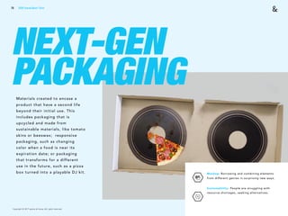 Copyright © 2017 sparks & honey. All rights reserved.
76
NEXT-GEN
PACKAGINGMaterials created to encase a
product that have a second life
beyond their initial use. This
includes packaging that is
upcycled and made from
sustainable materials, like tomato
skins or beeswax; responsive
packaging, such as changing
color when a food is near its
expiration date; or packaging
that transforms for a different
use in the future, such as a pizza
box turned into a playable DJ kit. Mashup: Borrowing and combining elements
from different genres in surprising new ways.
Sustainability: People are struggling with
resource shortages, seeking alternatives.
2018 Trends Brief / Tech
 
