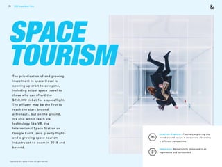 Copyright © 2017 sparks & honey. All rights reserved.
78
SPACE
TOURISMThe privatization of and growing
investment in space travel is
opening up orbit to everyone,
including actual space travel to
those who can afford the
$250,000 ticket for a spaceflight.
The affluent may be the first to
reach the stars beyond
astronauts, but on the ground,
it’s also within reach via
technology like VR, the
International Space Station on
Google Earth, zero gravity flights
and a growing space tourism
industry set to boom in 2018 and
beyond.
Armchair Explorer: Passively exploring the
world around you as a voyeur and observing
a different perspective.
Immersive: Being totally immersed in an
experience and surrounded.
2018 Trends Brief / Tech
 