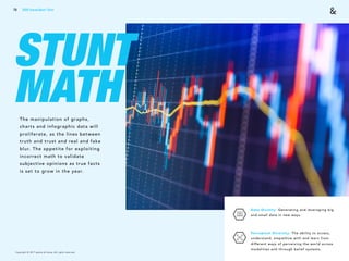 Copyright © 2017 sparks & honey. All rights reserved.
STUNT
MATHThe manipulation of graphs,
charts and infographic data will
proliferate, as the lines between
truth and trust and real and fake
blur. The appetite for exploiting
incorrect math to validate
subjective opinions as true facts
is set to grow in the year.
Data Divinity: Generating and leveraging big
and small data in new ways. 
Perceptual Diversity: The ability to access,
understand, empathize with and learn from
different ways of perceiving the world across
modalities and through belief systems.
79 2018 Trends Brief / Tech
 