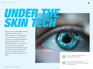 Copyright © 2017 sparks & honey. All rights reserved.
80
UNDER THE
SKIN TECHWe’ve grown comfortable enough
with the pervasive use of
technology to let it become part
of us via implants, such as bio-
tattoos or microchip implants for
banking and biometrics. Elon
Musk’s Neuralink is on a mission
to connect our brains to the
cloud, and Emily Borghard is now
recognized as one of the world's
first true cyborgs, thanks to a
Neuropace chip implanted in her
brain. Immersive: Being totally immersed in an
experience and surrounded.
 
Simulation: Leveraging advanced
computational power to create reinterpreted
versions of reality.
2018 Trends Brief / Tech
 