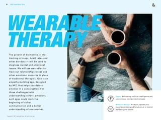 Copyright © 2017 sparks & honey. All rights reserved.
81
WEARABLE
THERAPYThe growth of biometrics — the
tracking of steps, heart rates and
other bio-data — will be used to
diagnose mental and emotional
issues. We will use wearables to
treat our relationships issues and
other emotional concerns in place
of traditional therapies. One is an
empathy-building app, designed
by MIT, that helps you detect
emotion in a conversation. For
those challenged with
understanding others’ emotions,
such apps could mark the
beginning of richer
communication and a better
understanding of one another.
Smart: Welcoming artificial intelligence and
autonomous, sentient technologies.
Wellness Design: Products, spaces and
experiences designed for physical or mental
wellbeing and health.
2018 Trends Brief / Tech
 