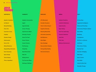 Copyright © 2017 sparks & honey. All rights reserved.
82 2018 Trends Brief / 2018 Trends
AESTHETICS
Agender Aesthetics
Au Natural
Beauty Blending
Clean Chic
Commuter Luxury
Cosplate
Desaster Design
Gastronautics
Horror Chic
Mushy Mechanics
Shapeshifting Stimulants
Sonic Seasoning
Space Design
Techno Beauty
Time as Ingredient
HUMANITY
Adaptive Communities
Ageist
Apprenticeship
Armour Therapy
Asynchronous Meals
Extinction Tourism
Green Pet Food
Human Petcare
Human Premium
Pet Economy
Pretty Bias
Retail Reinvention
Rabo-Tax
Rolling Homes
The Overview Effect
Working at Wellness
IDEOLOGY
67% Movement
Cannabis Occasions
China’s Cultural Export
Cognitive Diversity
Detoxing Masculinity
Information Symmetry
Me Milestones
Mind Rights
Near Nostalgia
Noncommittal Lifestyles
Policing Mixed Reality
Eternal Life Science
MEDIA
Ambient Prediction
Celestial Celebrations
Cyberchondria
Open Dating
Real-Time Authorship
Scientist Celebrities
Small Sats
Truth Labs
Wellness Entertainment
TECH
AI Arms Race
Augmented Intelligence
Outsourced Parenting
Autonomous Weapons Debate
Bank Of Me
Biodosing
Cannapharma
Dirt-First vs. Soil-Less
Lab Grown
Micro biome Pairing
Morality Tech
Next-Gen Packaging
Robo Dope
Space Tourism
Stunt Math
Under the Skin Tech
Wearable Therapy
2018
TRENDS
 