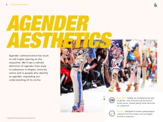 Copyright © 2017 sparks & honey. All rights reserved.
9
AGENDER
AESTHETICSAgender communication has stuck
to old tropes veering on the
masculine. We’ll see a refined
definition of agender from style
to substance in shapes, textures,
colors and in people who identify
as agender, expanding our
understanding of its norms.
2018 Trends Brief / Aesthetics
Blurred ID: People are challenging the idea
of gender, race, ethnicity and sexuality in
binary terms, instead seeing those identities
on a spectrum.
Visceral: Designed to evoke a physiological
response from the viewer, such as disgust
anxiety or pleasure.
 