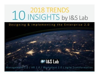 2018 TRENDS
10INSIGHTS by I&S Lab
Management 2.0 / HR 2.0 / Workplace 2.0 / Agile Transformation
D e s i g n i n g & i m p l e m e n t i n g t h e E n t e r p r i s e 2 . 0
 