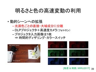 明るさと色の高速変動の利用
• 動的シーンへの拡張
– 光源色ごとの直接・大域成分に分離
– DLPプロジェクタ＋高速度カメラ（フォトロン）
– プロジェクタ入力画像は1枚
⇒ 時間的ディザリング・カラースイッチ
39[鳥居 & 岡部, MIRU2017]
 