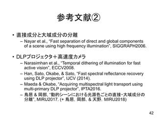 参考文献②
• 直接成分と大域成分の分離
– Nayar et al., “Fast separation of direct and global components
of a scene using high frequency illumination”, SIGGRAPH2006.
• DLPプロジェクタ＋高速度カメラ
– Narasimhan et al., “Temporal dithering of illumination for fast
active vision”, ECCV2008.
– Han, Sato, Okabe, & Sato, “Fast spectral reflectance recovery
using DLP projector”, IJCV (2014).
– Maeda & Okabe, “Acquiring multispectral light transport using
multi-primary DLP projector”, IPTA2016.
– 鳥居 & 岡部, “動的シーンにおける光源色ごとの直接・大域成分の
分離”, MIRU2017. (+ 鳥居，岡部，& 天野，MIRU2018)
42
 