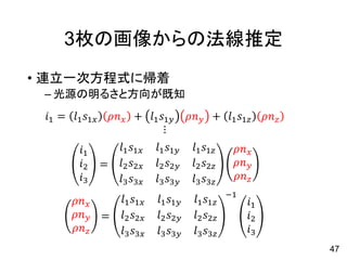 3枚の画像からの法線推定
• 連立一次方程式に帰着
– 光源の明るさと方向が既知
𝑖𝑖1 = 𝑙𝑙1 𝑠𝑠1𝑥𝑥 𝜌𝜌𝑛𝑛𝑥𝑥 + 𝑙𝑙1 𝑠𝑠1𝑦𝑦 𝜌𝜌𝑛𝑛𝑦𝑦 + 𝑙𝑙1 𝑠𝑠1𝑧𝑧 𝜌𝜌𝑛𝑛𝑧𝑧
⋮
𝑖𝑖1
𝑖𝑖2
𝑖𝑖3
=
𝑙𝑙1 𝑠𝑠1𝑥𝑥 𝑙𝑙1 𝑠𝑠1𝑦𝑦 𝑙𝑙1 𝑠𝑠1𝑧𝑧
𝑙𝑙2 𝑠𝑠2𝑥𝑥 𝑙𝑙2 𝑠𝑠2𝑦𝑦 𝑙𝑙2 𝑠𝑠2𝑧𝑧
𝑙𝑙3 𝑠𝑠3𝑥𝑥 𝑙𝑙3 𝑠𝑠3𝑦𝑦 𝑙𝑙3 𝑠𝑠3𝑧𝑧
𝜌𝜌𝑛𝑛𝑥𝑥
𝜌𝜌𝑛𝑛𝑦𝑦
𝜌𝜌𝑛𝑛𝑧𝑧
𝜌𝜌𝑛𝑛𝑥𝑥
𝜌𝜌𝑛𝑛𝑦𝑦
𝜌𝜌𝑛𝑛𝑧𝑧
=
𝑙𝑙1 𝑠𝑠1𝑥𝑥 𝑙𝑙1 𝑠𝑠1𝑦𝑦 𝑙𝑙1 𝑠𝑠1𝑧𝑧
𝑙𝑙2 𝑠𝑠2𝑥𝑥 𝑙𝑙2 𝑠𝑠2𝑦𝑦 𝑙𝑙2 𝑠𝑠2𝑧𝑧
𝑙𝑙3 𝑠𝑠3𝑥𝑥 𝑙𝑙3 𝑠𝑠3𝑦𝑦 𝑙𝑙3 𝑠𝑠3𝑧𝑧
−1
𝑖𝑖1
𝑖𝑖2
𝑖𝑖3
47
 