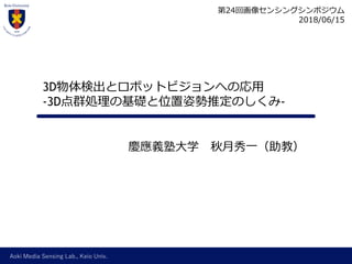 Aoki Media Sensing Lab., Keio Univ.
慶應義塾大学 秋月秀一（助教）
3D物体検出とロボットビジョンへの応用
-3D点群処理の基礎と位置姿勢推定のしくみ-
第24回画像センシングシンポジウム
2018/06/15
 