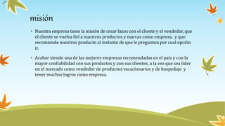 misión
• Nuestra empresa tiene la misión de crear lazos con el cliente y el vendedor, que
el cliente se vuelva fiel a nuestros productos y marcas como empresa, y que
recomiende nuestros producto al instante de que le pregunten por cual opción
ir.
• Acabar siendo una de las mejores empresas recomendadas en el país y con la
mayor confiabilidad con sus productos y con sus clientes, a la vez que sea líder
en el mercado como vendedor de productos vacacionarios y de hospedaje y
tener muchos logros como empresa.
 
