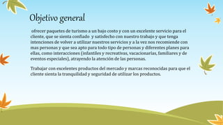 Objetivo general
ofrecer paquetes de turismo a un bajo costo y con un excelente servicio para el
cliente, que se sienta confiado y satisfecho con nuestro trabajo y que tenga
intenciones de volver a utilizar nuestros servicios y a la vez nos recomiende con
mas personas y que sea apto para todo tipo de personas y diferentes planes para
ellas, como interacciones (infantiles y recreativas, vacacionarías, familiares y de
eventos especiales), atrayendo la atención de las personas.
Trabajar con excelentes productos del mercado y marcas reconocidas para que el
cliente sienta la tranquilidad y seguridad de utilizar los productos.
 