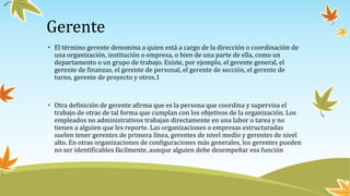 Gerente
• El término gerente denomina a quien está a cargo de la dirección o coordinación de
una organización, institución o empresa, o bien de una parte de ella, como un
departamento o un grupo de trabajo. Existe, por ejemplo, el gerente general, el
gerente de finanzas, el gerente de personal, el gerente de sección, el gerente de
turno, gerente de proyecto y otros.1​
• Otra definición de gerente afirma que es la persona que coordina y supervisa el
trabajo de otras de tal forma que cumplan con los objetivos de la organización. Los
empleados no administrativos trabajan directamente en una labor o tarea y no
tienen a alguien que les reporte. Las organizaciones o empresas estructuradas
suelen tener gerentes de primera línea, gerentes de nivel medio y gerentes de nivel
alto. En otras organizaciones de configuraciones más generales, los gerentes pueden
no ser identificables fácilmente, aunque alguien debe desempeñar esa función
 