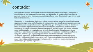 contador
• Funciones. El contador público es el profesional dedicado a aplicar, manejar e interpretar la
contabilidad de una organización o persona, con la finalidad de producir informes para la
gerencia y para terceros (tanto de manera independiente como dependiente), que sirvan para
la toma de decisiones.
• El contador es el profesional dedicado a aplicar, manejar e interpretar la contabilidad de una
organización o persona, con la finalidad de producir informes para la gerencia y para terceros
(tanto de manera independiente como dependiente), que sirvan para la toma de decisiones.
Lleva los libros o registros de contabilidad de una empresa, registrando los movimientos
monetarios de bienes y derechos. En muchos casos los terceros exigen que dichos informes
estén confeccionados o respaldados por un profesional contable. Su trabajo es registrar
conforme a la normativa aplicable los movimientos u operaciones económicos que hace la
compañía, de forma que se puedan publicar esos resultados con vistas a informar a
accionistas, inversores, proveedores y demás personas interesadas (como trabajadores,
entidades públicas, entidades financieras, etc.). Esta tarea tradicionalmente se ha hecho a
mano o con máquinas de calcular, pero actualmente se cuenta con numerosos sistemas
informáticos que facilitan la gestión.
 
