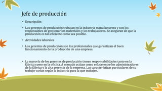 Jefe de producción
• Descripción
• Los gerentes de producción trabajan en la industria manufacturera y son los
responsables de gestionar los materiales y los trabajadores. Se aseguran de que la
producción es tan eficiente como sea posible.
• Actividades laborales
• Los gerentes de producción son los profesionales que garantizan el buen
funcionamiento de la producción de una empresa.
• La mayoría de los gerentes de producción tienen responsabilidades tanto en la
fábrica como en la oficina. A menudo actúan como enlace entre los administradores
de la fábrica y la alta gerencia de la empresa. Las características particulares de su
trabajo varían según la industria para la que trabajen.
 