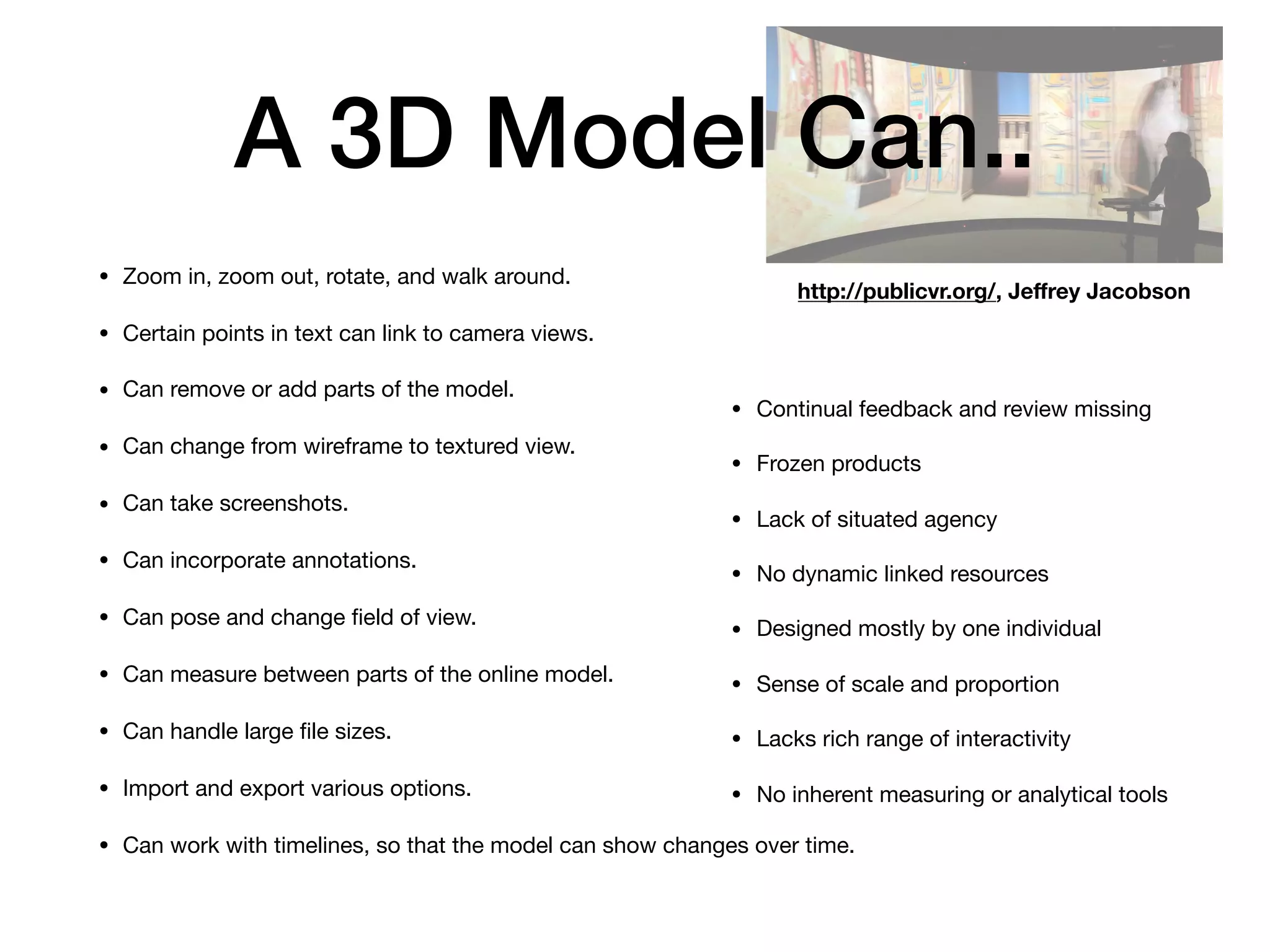 A 3D Model Can..
• Zoom in, zoom out, rotate, and walk around.

• Certain points in text can link to camera views.

• Can remove or add parts of the model.

• Can change from wireframe to textured view.

• Can take screenshots.

• Can incorporate annotations.

• Can pose and change ﬁeld of view.

• Can measure between parts of the online model.

• Can handle large ﬁle sizes.

• Import and export various options.

• Can work with timelines, so that the model can show changes over time.
http://publicvr.org/, Jeﬀrey Jacobson
• Continual feedback and review missing

• Frozen products

• Lack of situated agency

• No dynamic linked resources

• Designed mostly by one individual

• Sense of scale and proportion

• Lacks rich range of interactivity

• No inherent measuring or analytical tools
 