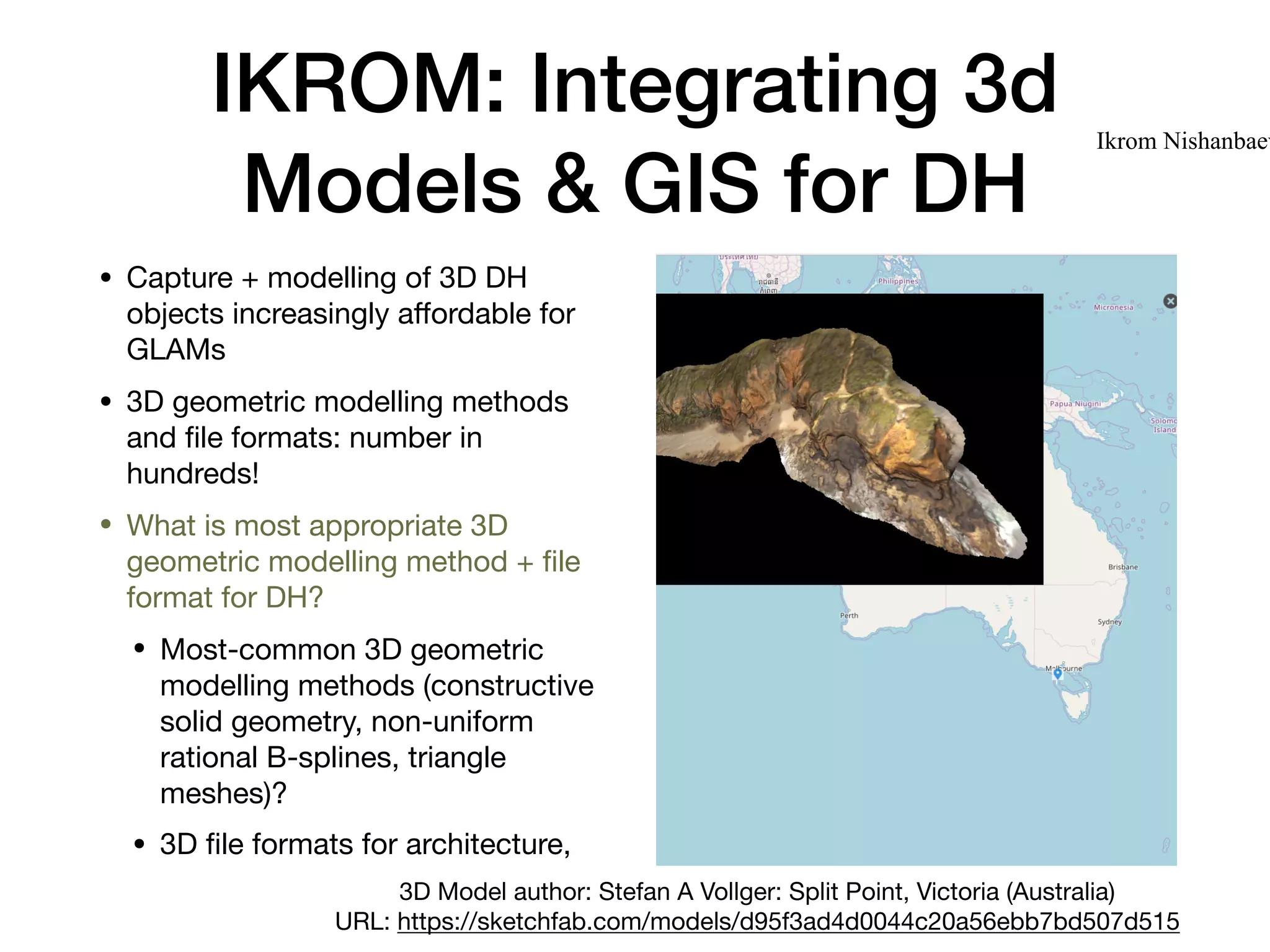 IKROM: Integrating 3d
Models & GIS for DH
• Capture + modelling of 3D DH
objects increasingly aﬀordable for
GLAMs

• 3D geometric modelling methods
and ﬁle formats: number in
hundreds!

• What is most appropriate 3D
geometric modelling method + ﬁle
format for DH?

• Most-common 3D geometric
modelling methods (constructive
solid geometry, non-uniform
rational B-splines, triangle
meshes)?

• 3D ﬁle formats for architecture,
Ikrom Nishanbaev
3D Model author: Stefan A Vollger: Split Point, Victoria (Australia) 

URL: https://sketchfab.com/models/d95f3ad4d0044c20a56ebb7bd507d515
 