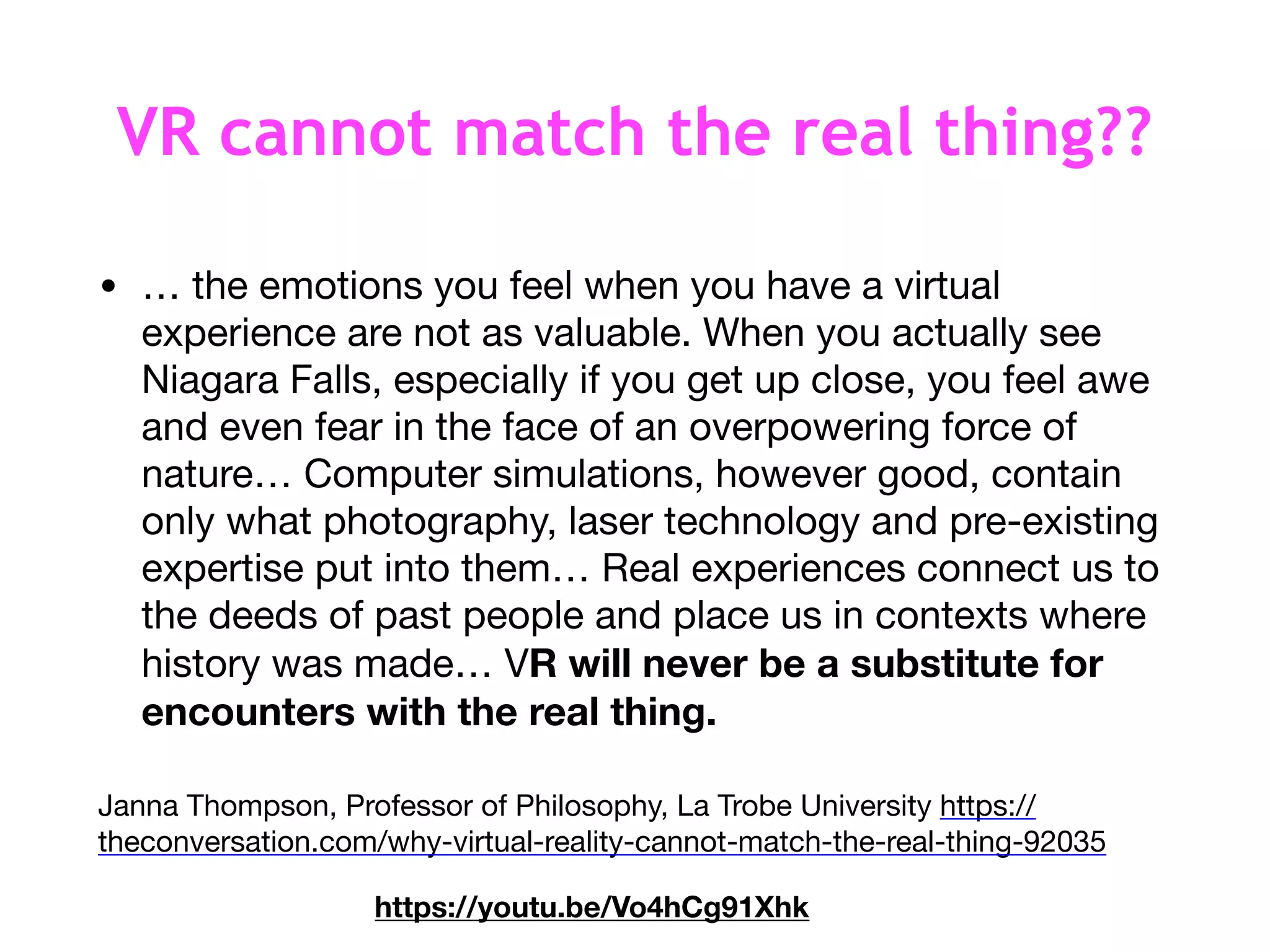 VR cannot match the real thing??
• … the emotions you feel when you have a virtual
experience are not as valuable. When you actually see
Niagara Falls, especially if you get up close, you feel awe
and even fear in the face of an overpowering force of
nature… Computer simulations, however good, contain
only what photography, laser technology and pre-existing
expertise put into them… Real experiences connect us to
the deeds of past people and place us in contexts where
history was made… VR will never be a substitute for
encounters with the real thing. 

Janna Thompson, Professor of Philosophy, La Trobe University https://
theconversation.com/why-virtual-reality-cannot-match-the-real-thing-92035
https://youtu.be/Vo4hCg91Xhk
 