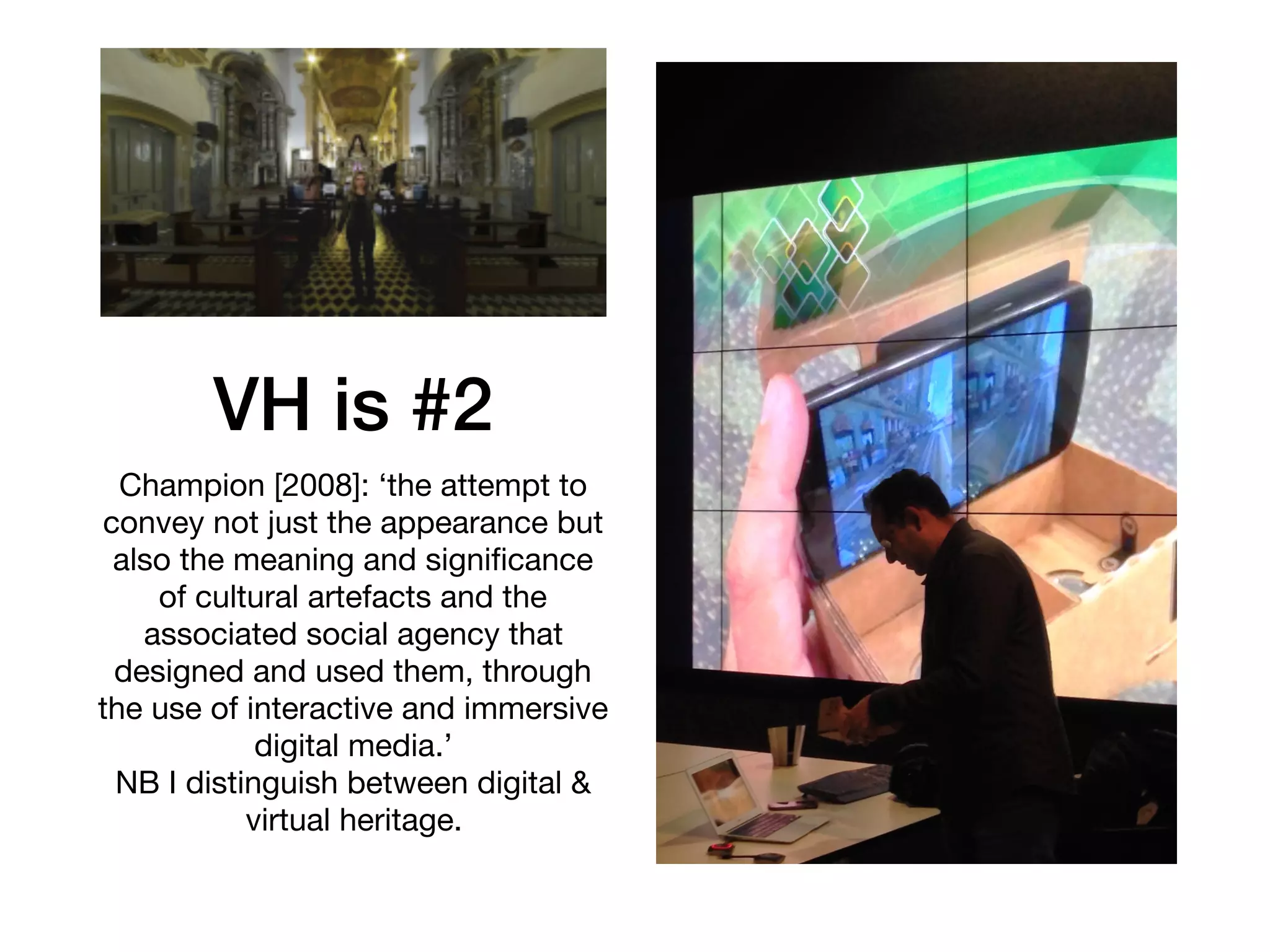 VH is #2
Champion [2008]: ‘the attempt to
convey not just the appearance but
also the meaning and signiﬁcance
of cultural artefacts and the
associated social agency that
designed and used them, through
the use of interactive and immersive
digital media.’ 

NB I distinguish between digital &
virtual heritage.
 