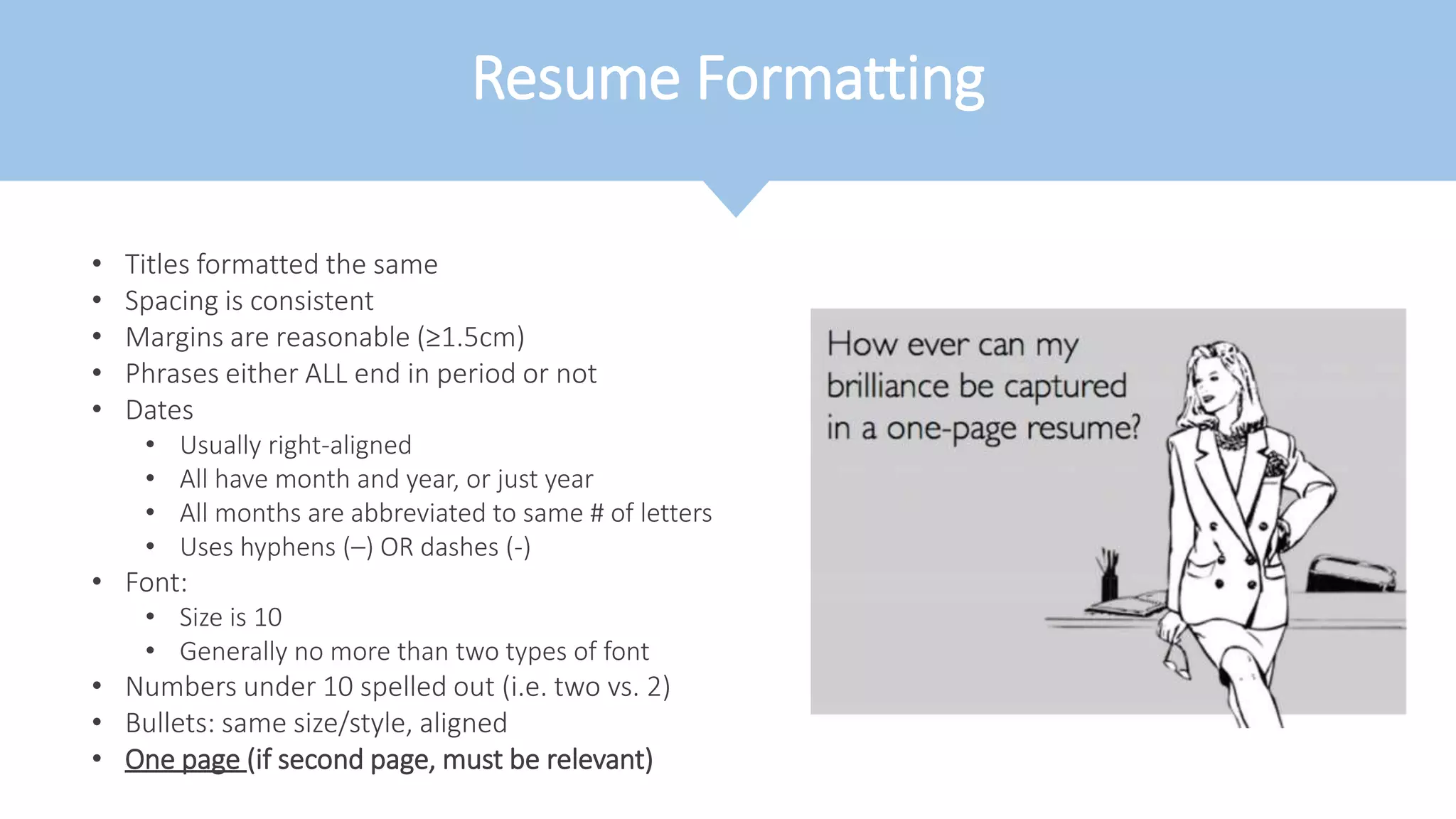 Resume Formatting
• Titles formatted the same
• Spacing is consistent
• Margins are reasonable (≥1.5cm)
• Phrases either ALL end in period or not
• Dates
• Usually right-aligned
• All have month and year, or just year
• All months are abbreviated to same # of letters
• Uses hyphens (–) OR dashes (-)
• Font:
• Size is 10
• Generally no more than two types of font
• Numbers under 10 spelled out (i.e. two vs. 2)
• Bullets: same size/style, aligned
• One page (if second page, must be relevant)
 