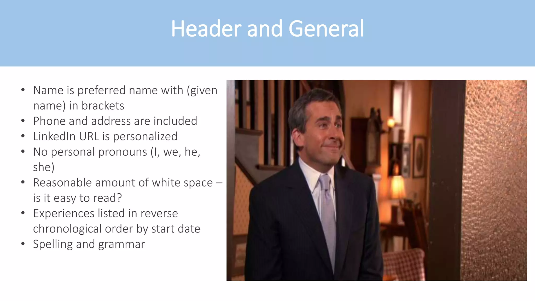 Header and General
• Name is preferred name with (given
name) in brackets
• Phone and address are included
• LinkedIn URL is personalized
• No personal pronouns (I, we, he,
she)
• Reasonable amount of white space –
is it easy to read?
• Experiences listed in reverse
chronological order by start date
• Spelling and grammar
 