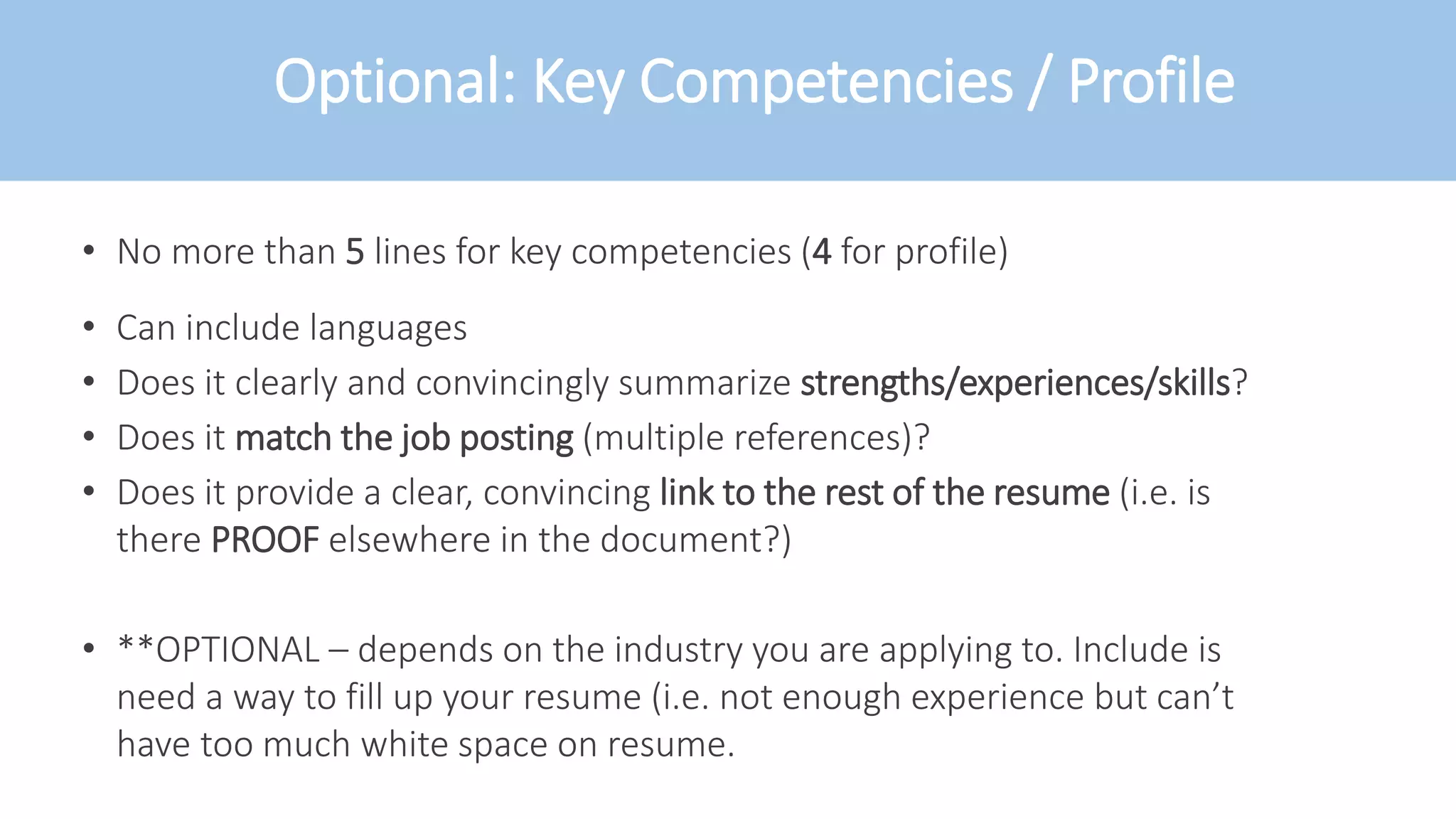 Optional: Key Competencies / Profile
• No more than 5 lines for key competencies (4 for profile)
• Can include languages
• Does it clearly and convincingly summarize strengths/experiences/skills?
• Does it match the job posting (multiple references)?
• Does it provide a clear, convincing link to the rest of the resume (i.e. is
there PROOF elsewhere in the document?)
• **OPTIONAL – depends on the industry you are applying to. Include is
need a way to fill up your resume (i.e. not enough experience but can’t
have too much white space on resume.
 