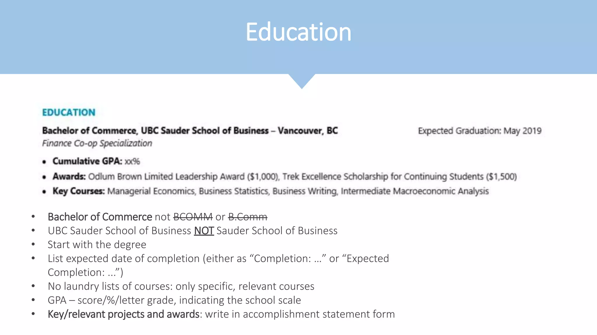 Education
• Bachelor of Commerce not BCOMM or B.Comm
• UBC Sauder School of Business NOT Sauder School of Business
• Start with the degree
• List expected date of completion (either as “Completion: …” or “Expected
Completion: ...”)
• No laundry lists of courses: only specific, relevant courses
• GPA – score/%/letter grade, indicating the school scale
• Key/relevant projects and awards: write in accomplishment statement form
 