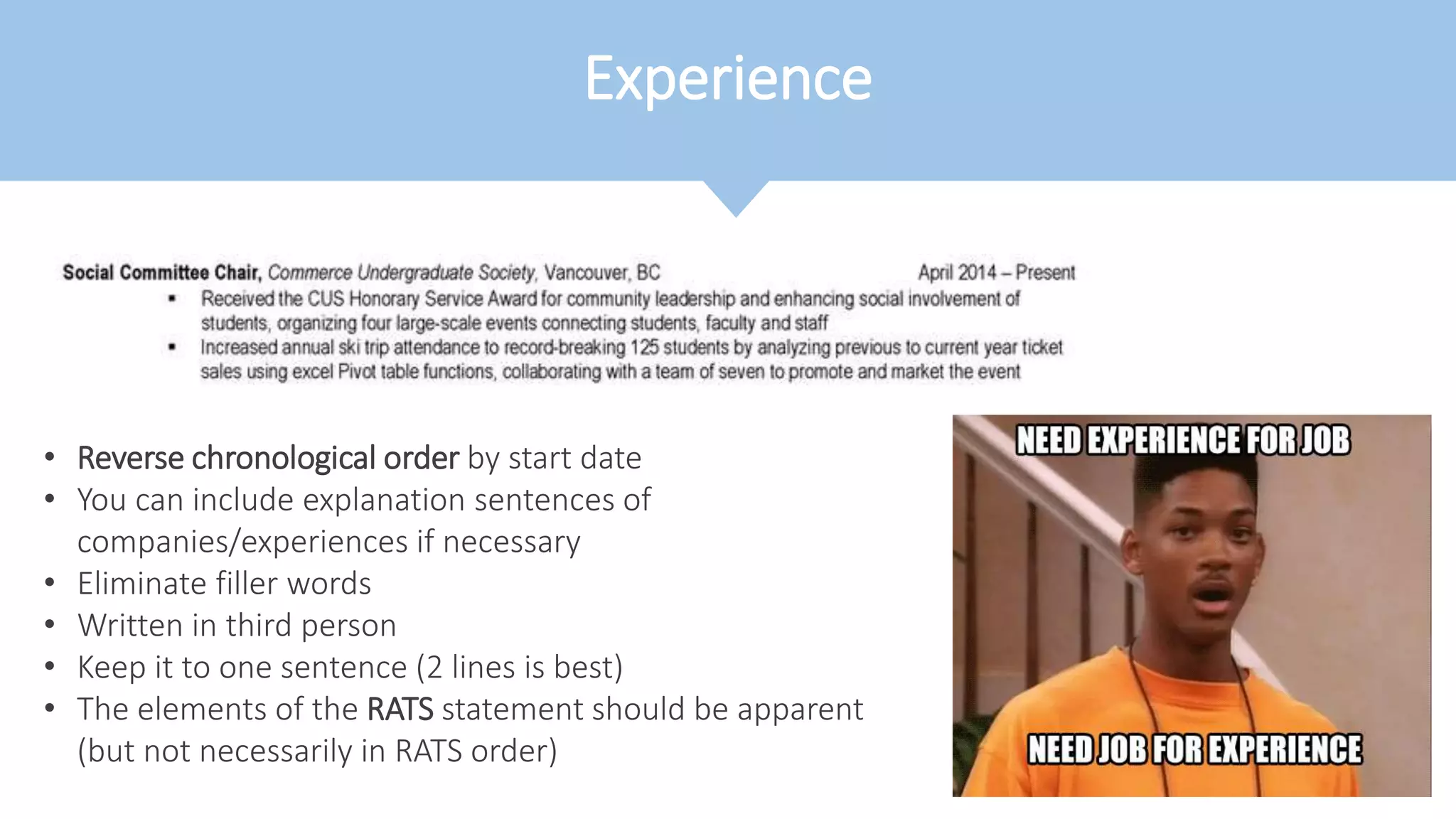 Experience
• Reverse chronological order by start date
• You can include explanation sentences of
companies/experiences if necessary
• Eliminate filler words
• Written in third person
• Keep it to one sentence (2 lines is best)
• The elements of the RATS statement should be apparent
(but not necessarily in RATS order)
 