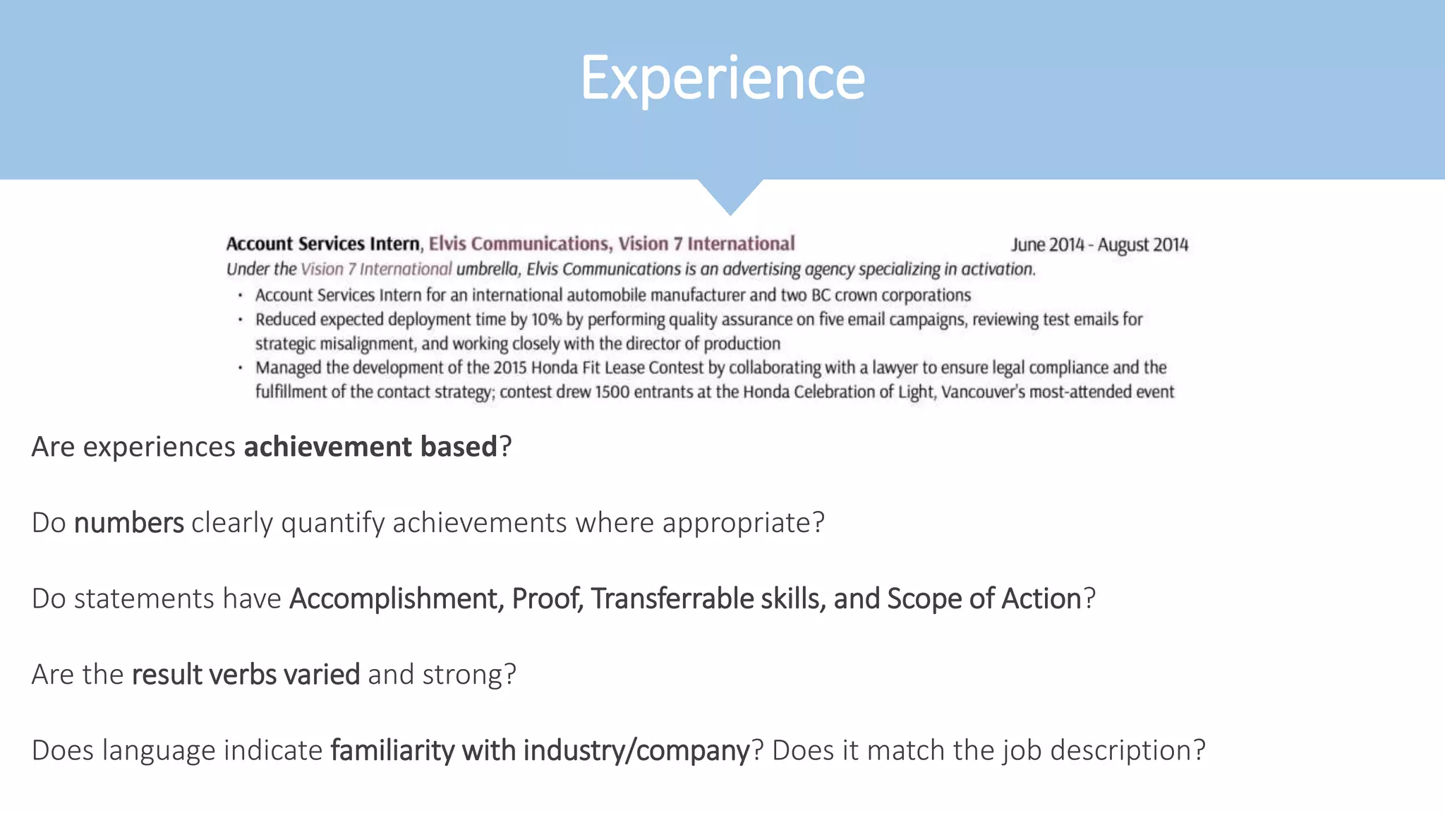 Experience
Are experiences achievement based?
Do numbers clearly quantify achievements where appropriate?
Do statements have Accomplishment, Proof, Transferrable skills, and Scope of Action?
Are the result verbs varied and strong?
Does language indicate familiarity with industry/company? Does it match the job description?
 