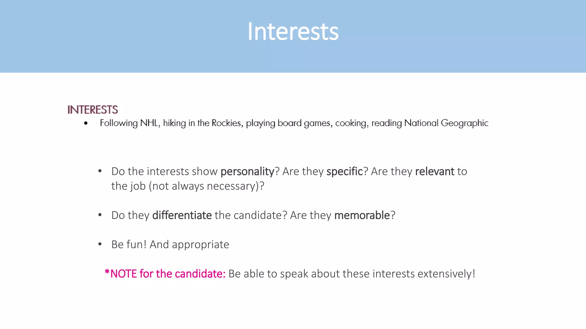 Interests
• Do the interests show personality? Are they specific? Are they relevant to
the job (not always necessary)?
• Do they differentiate the candidate? Are they memorable?
• Be fun! And appropriate
*NOTE for the candidate: Be able to speak about these interests extensively!
 