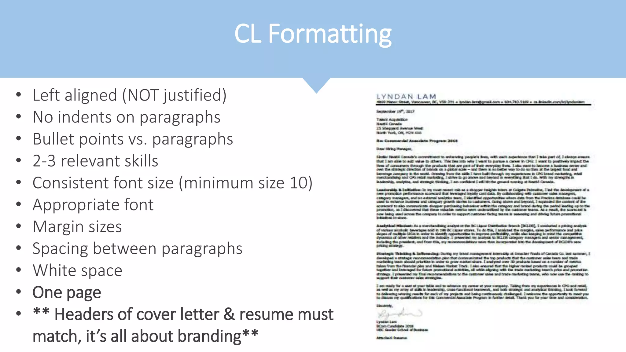 CL Formatting
• Left aligned (NOT justified)
• No indents on paragraphs
• Bullet points vs. paragraphs
• 2-3 relevant skills
• Consistent font size (minimum size 10)
• Appropriate font
• Margin sizes
• Spacing between paragraphs
• White space
• One page
• ** Headers of cover letter & resume must
match, it’s all about branding**
 