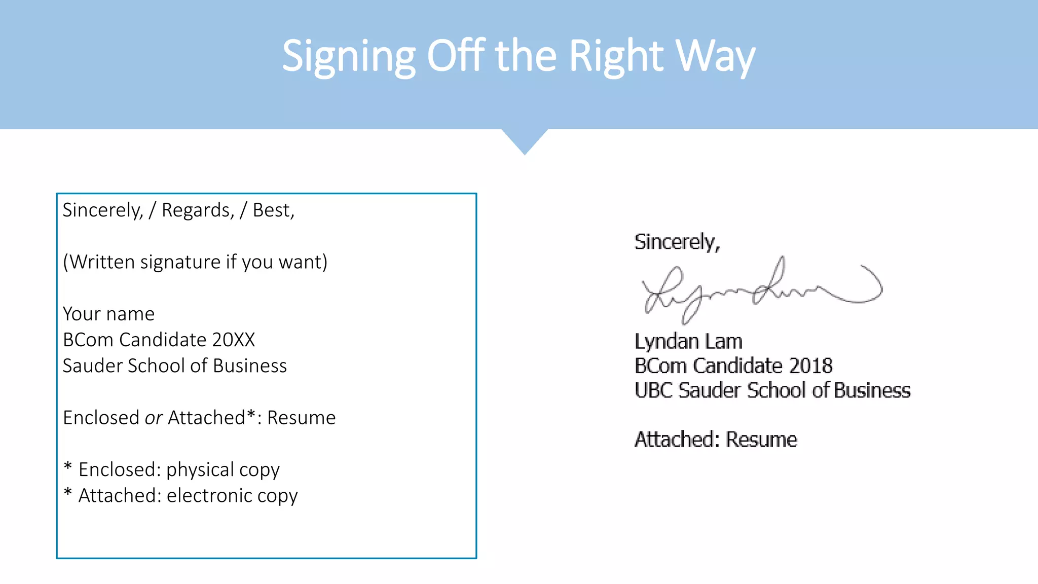 Signing Off the Right Way
Sincerely, / Regards, / Best,
(Written signature if you want)
Your name
BCom Candidate 20XX
Sauder School of Business
Enclosed or Attached*: Resume
* Enclosed: physical copy
* Attached: electronic copy
 