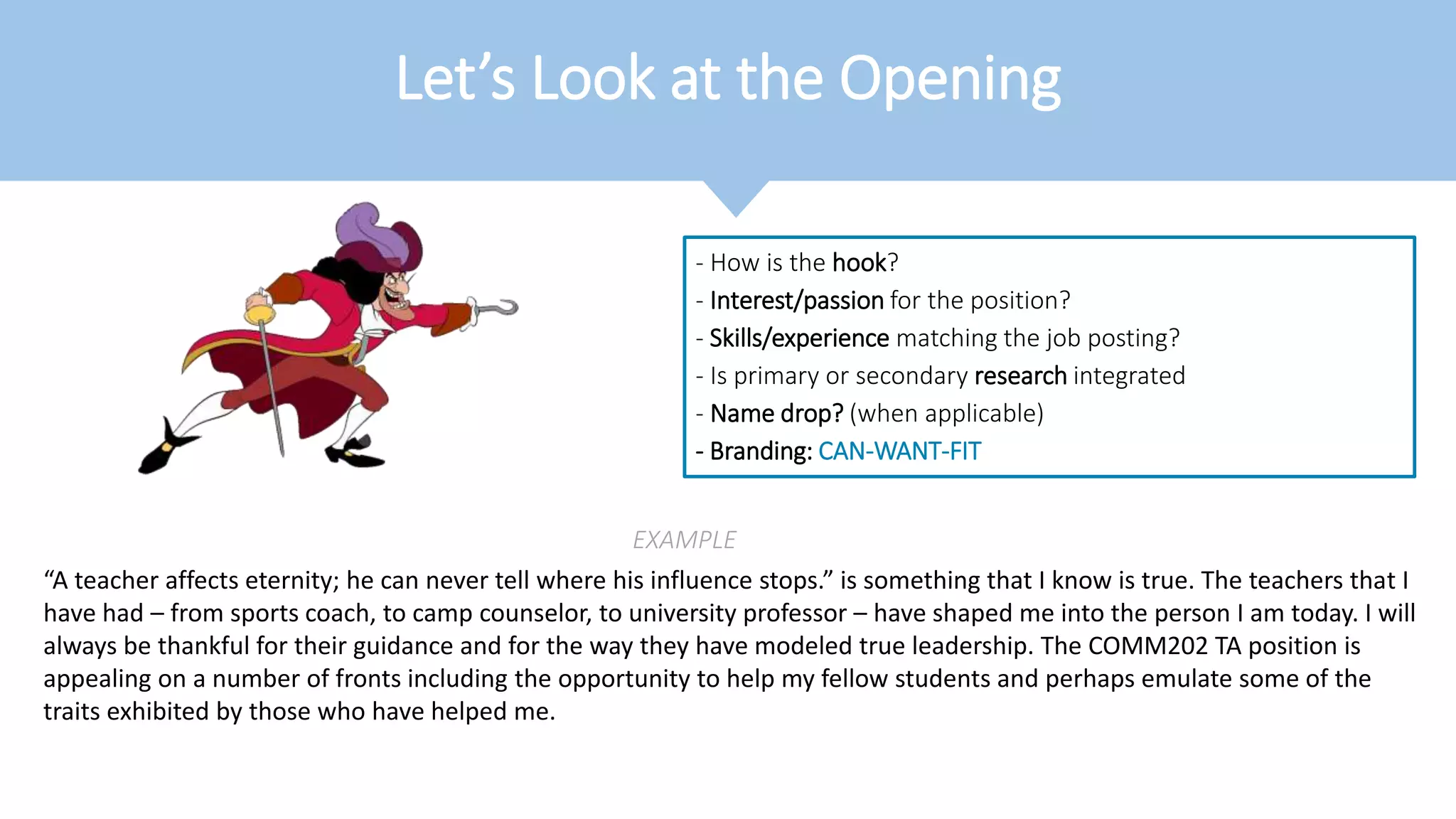 Let’s Look at the Opening
- How is the hook?
- Interest/passion for the position?
- Skills/experience matching the job posting?
- Is primary or secondary research integrated
- Name drop? (when applicable)
- Branding: CAN-WANT-FIT
EXAMPLE
“A teacher affects eternity; he can never tell where his influence stops.” is something that I know is true. The teachers that I
have had – from sports coach, to camp counselor, to university professor – have shaped me into the person I am today. I will
always be thankful for their guidance and for the way they have modeled true leadership. The COMM202 TA position is
appealing on a number of fronts including the opportunity to help my fellow students and perhaps emulate some of the
traits exhibited by those who have helped me.
 