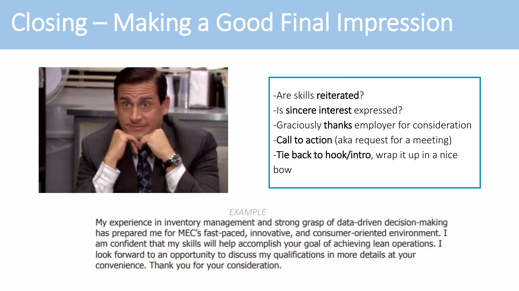 Closing – Making a Good Final Impression
-Are skills reiterated?
-Is sincere interest expressed?
-Graciously thanks employer for consideration
-Call to action (aka request for a meeting)
-Tie back to hook/intro, wrap it up in a nice
bow
EXAMPLE
 